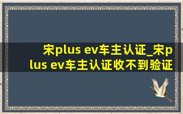 宋plus ev车主认证_宋plus ev车主认证收不到验证码